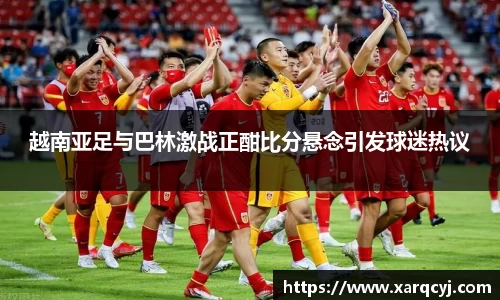 越南亚足与巴林激战正酣比分悬念引发球迷热议