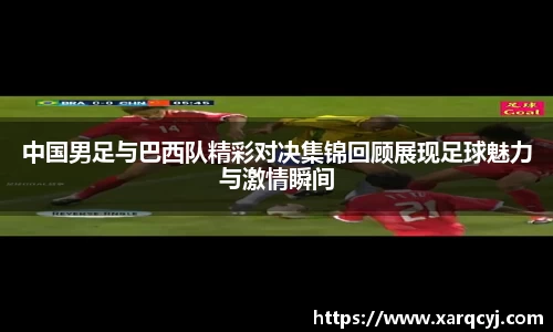 中国男足与巴西队精彩对决集锦回顾展现足球魅力与激情瞬间